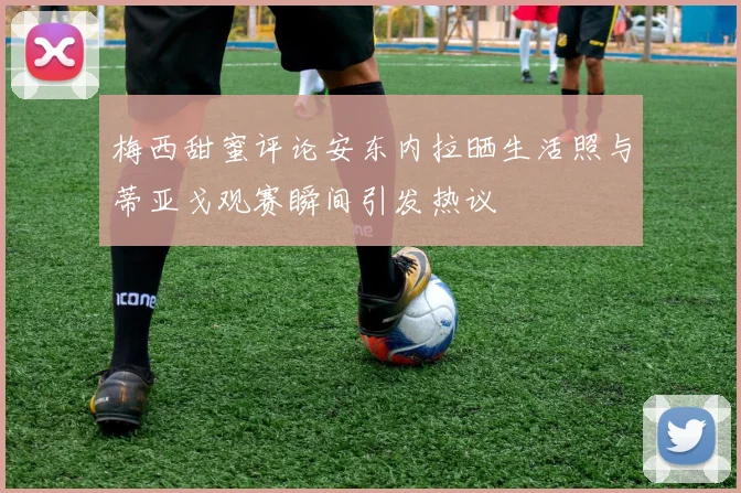 梅西甜蜜评论安东内拉晒生活照与蒂亚戈观赛瞬间引发热议
