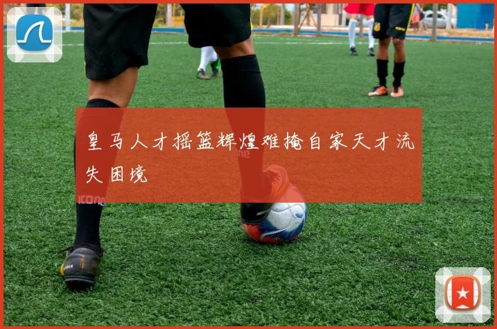皇马人才摇篮辉煌难掩自家天才流失困境