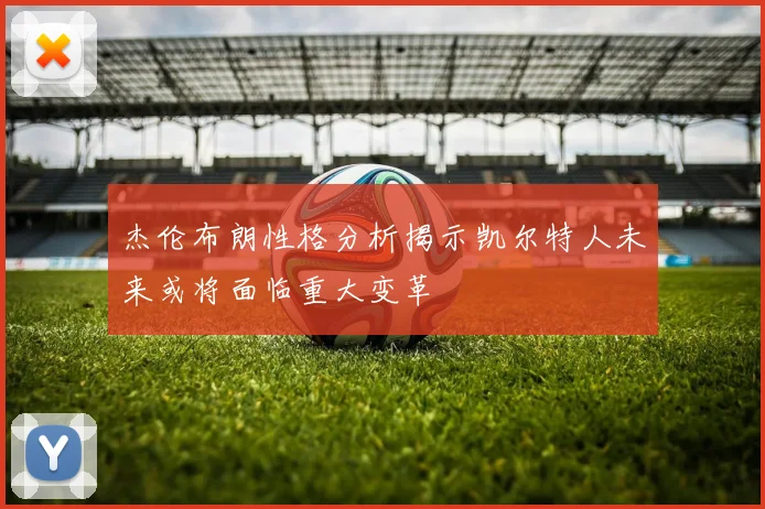 杰伦布朗性格分析揭示凯尔特人未来或将面临重大变革