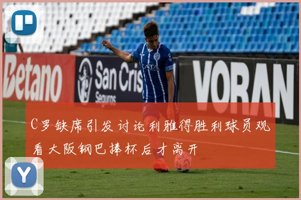 C罗缺席引发讨论利雅得胜利球员观看大阪钢巴捧杯后才离开