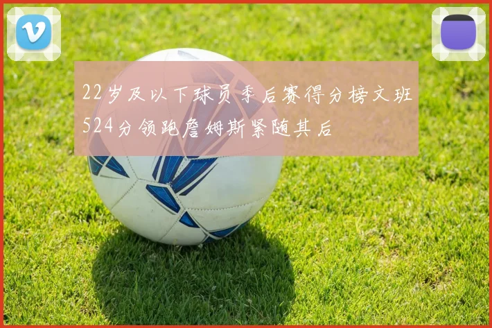 22岁及以下球员季后赛得分榜文班524分领跑詹姆斯紧随其后