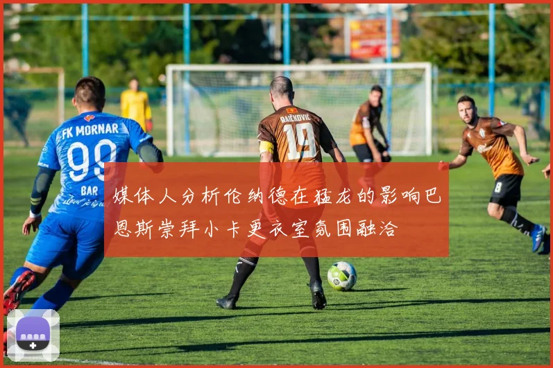 媒体人分析伦纳德在猛龙的影响巴恩斯崇拜小卡更衣室氛围融洽