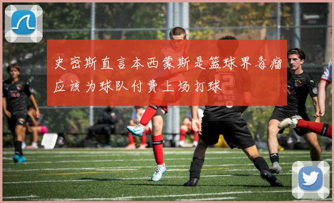 史密斯直言本西蒙斯是篮球界毒瘤应该为球队付费上场打球