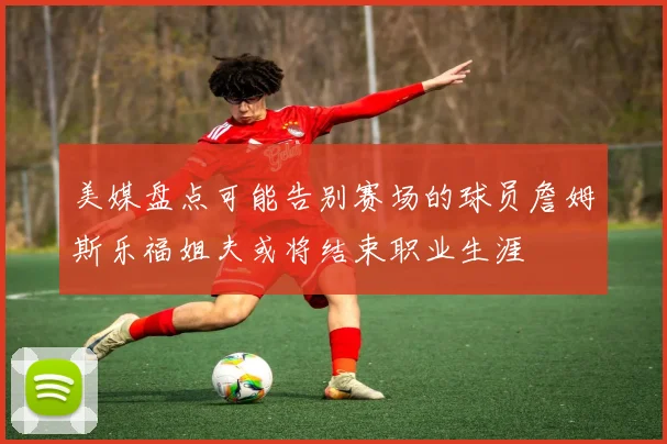 美媒盘点可能告别赛场的球员詹姆斯乐福姐夫或将结束职业生涯