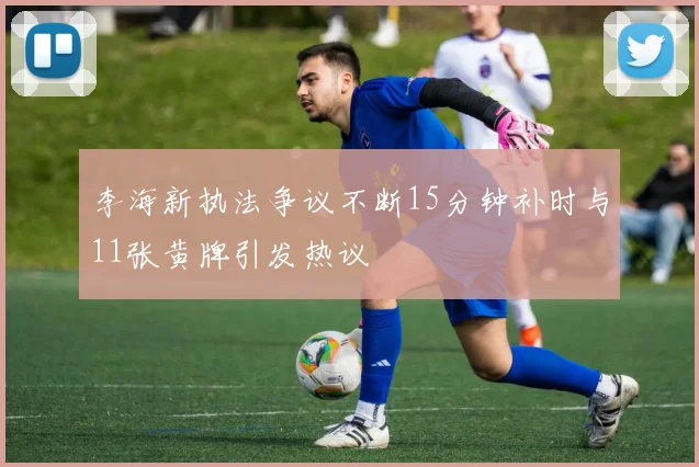 李海新执法争议不断15分钟补时与11张黄牌引发热议