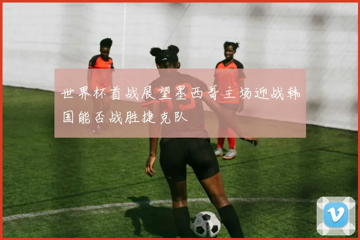 世界杯首战展望墨西哥主场迎战韩国能否战胜捷克队