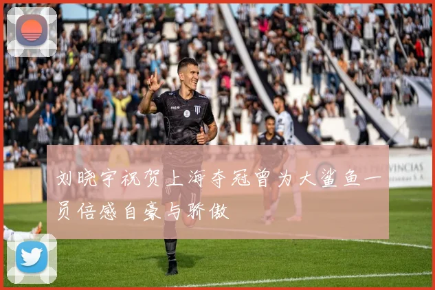 刘晓宇祝贺上海夺冠曾为大鲨鱼一员倍感自豪与骄傲