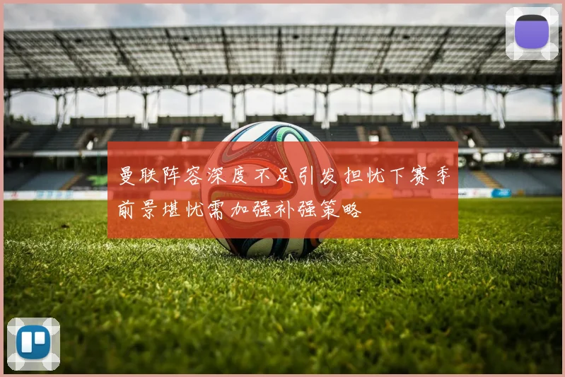 曼联阵容深度不足引发担忧下赛季前景堪忧需加强补强策略