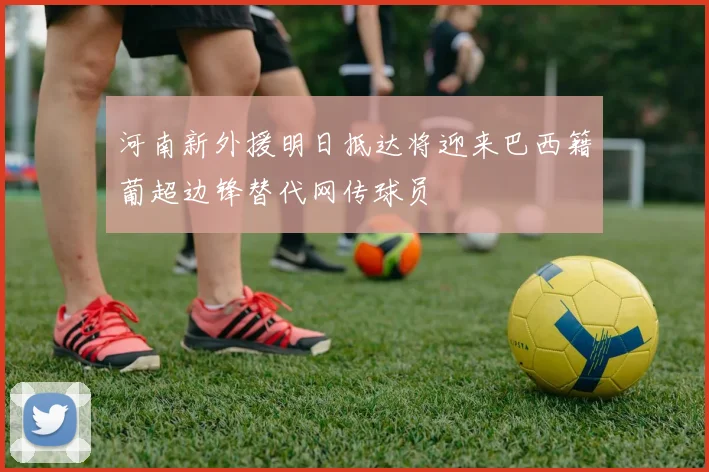 河南新外援明日抵达将迎来巴西籍葡超边锋替代网传球员