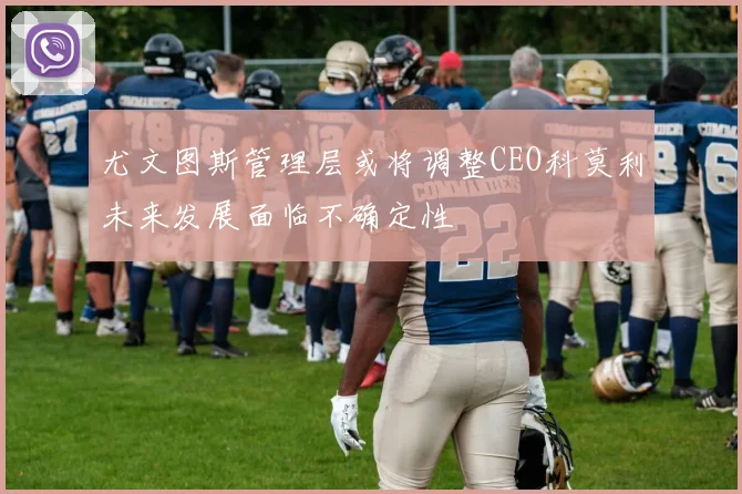 尤文图斯管理层或将调整CEO科莫利未来发展面临不确定性