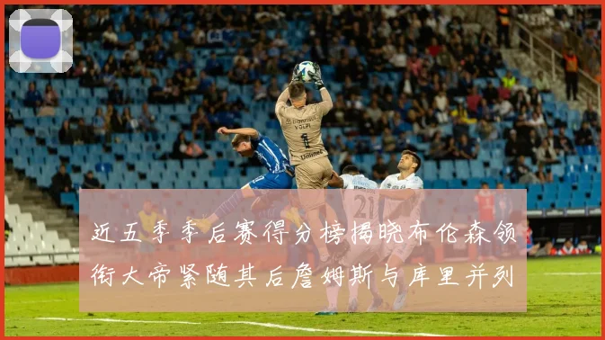 近五季季后赛得分榜揭晓布伦森领衔大帝紧随其后詹姆斯与库里并列第四