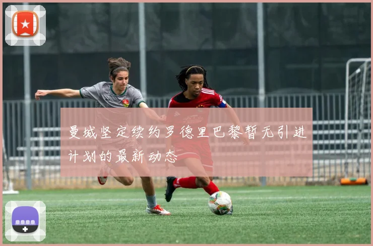 曼城坚定续约罗德里巴黎暂无引进计划的最新动态